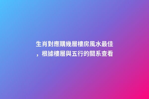 生肖對應購幾層樓房風水最佳，根據樓層與五行的關系查看